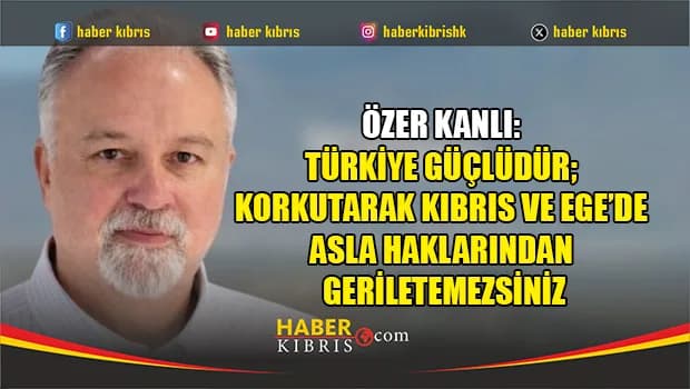 Özer Kanlı: Türkiye güçlüdür; korkutarak Kıbrıs ve Ege’de asla haklarından geriletemezsiniz