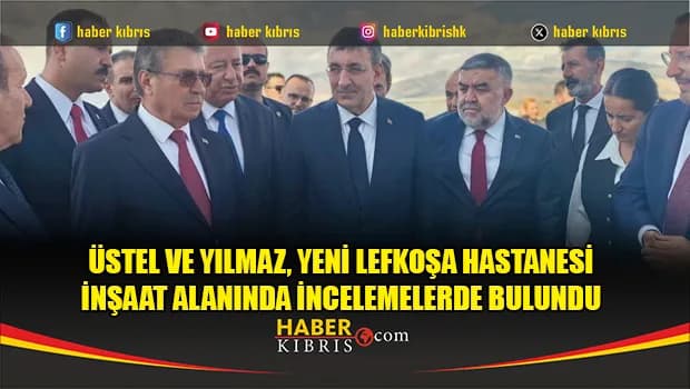Üstel ve Yılmaz, Yeni Lefkoşa Hastanesi inşaat alanında incelemelerde bulundu