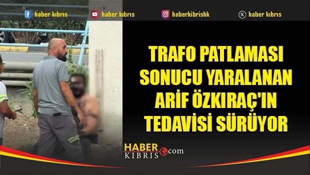 Trafo patlaması sonucu yaralanan Arif Özkıraç'ın tedavisi sürüyor