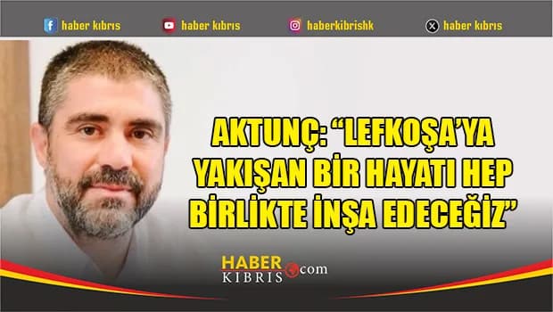 Aktunç: “Lefkoşa’ya yakışan bir hayatı hep birlikte inşa edeceğiz”